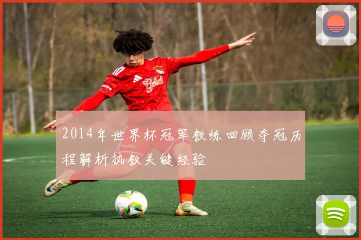 2014年世界杯冠军教练回顾夺冠历程解析执教关键经验