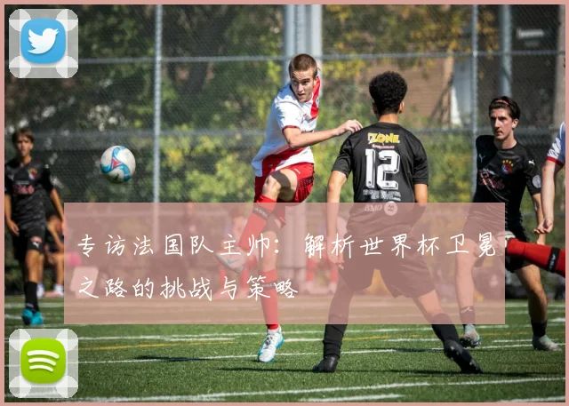专访法国队主帅:解析世界杯卫冕之路的挑战与策略