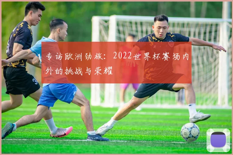专访欧洲劲旅:2022世界杯赛场内外的挑战与荣耀